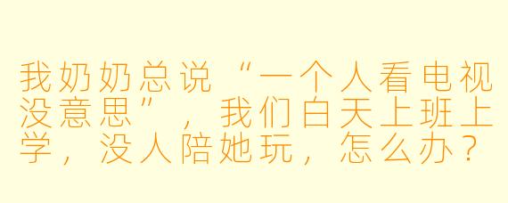 我奶奶总说“一个人看电视没意思”,我们白天上班上学,没人陪她玩,怎么办?