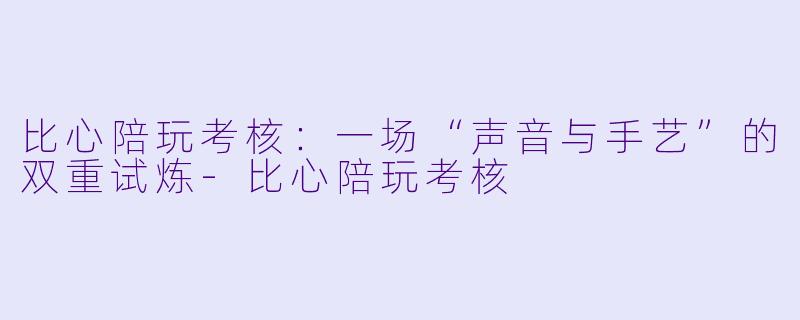 比心陪玩考核:一场“声音与手艺”的双重试炼-比心陪玩考核