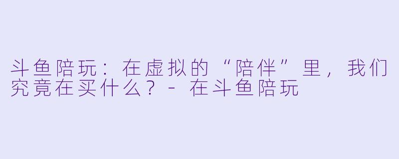 斗鱼陪玩:在虚拟的“陪伴”里,我们究竟在买什么?-在斗鱼陪玩