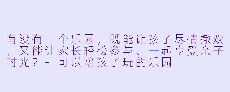 有没有一个乐园，既能让孩子尽情撒欢，又能让家长轻松参与、一起享受亲子时光？