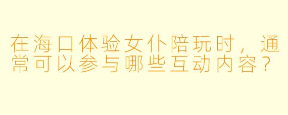 在海口体验女仆陪玩时，通常可以参与哪些互动内容？