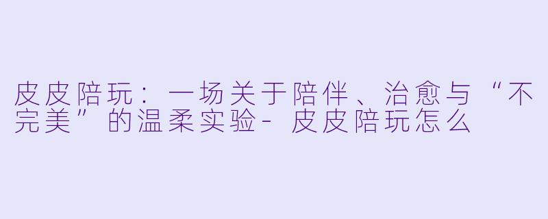 皮皮陪玩：一场关于陪伴、治愈与“不完美”的温柔实验-皮皮陪玩怎么