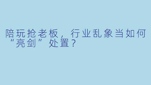 陪玩抢老板，行业乱象当如何“亮剑”处置？