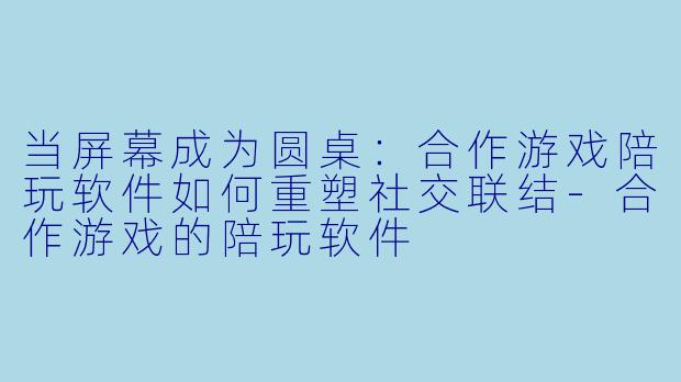 当屏幕成为圆桌:合作游戏陪玩软件如何重塑社交联结-合作游戏的陪玩软件