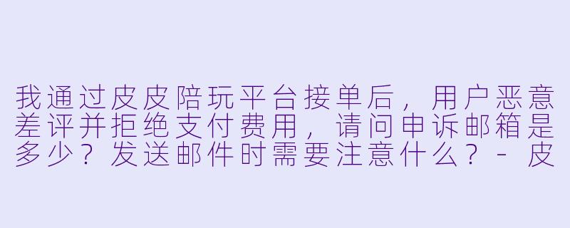 我通过皮皮陪玩平台接单后，用户恶意差评并拒绝支付费用，请问申诉邮箱是多少？发送邮件时需要注意什么？