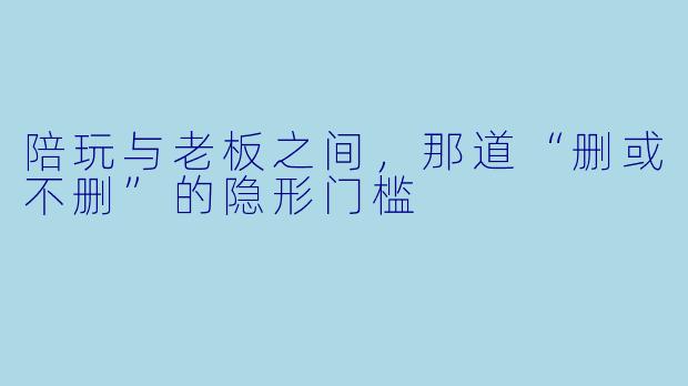 陪玩与老板之间,那道“删或不删”的隐形门槛