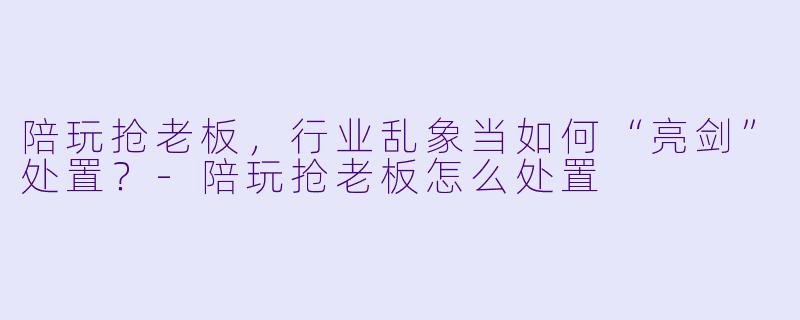 陪玩抢老板，行业乱象当如何“亮剑”处置？-陪玩抢老板怎么处置
