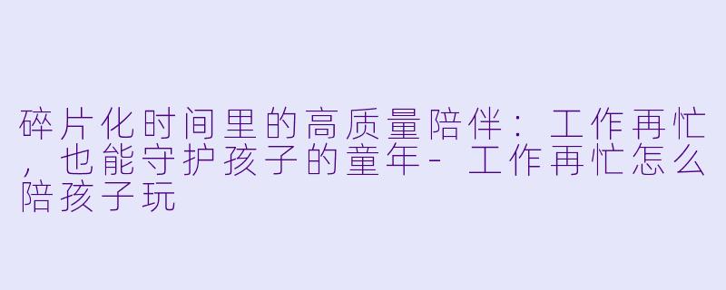 碎片化时间里的高质量陪伴：工作再忙，也能守护孩子的童年