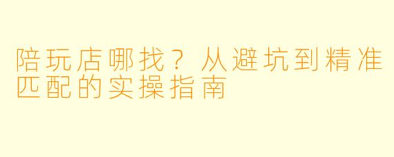 陪玩店哪找？从避坑到精准匹配的实操指南