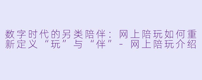 数字时代的另类陪伴：网上陪玩如何重新定义“玩”与“伴”-网上陪玩介绍