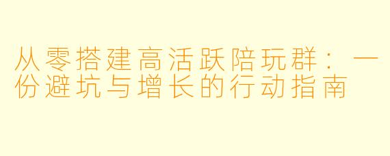 从零搭建高活跃陪玩群:一份避坑与增长的行动指南
