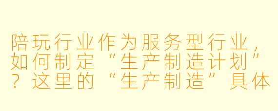 陪玩行业作为服务型行业，如何制定“生产制造计划”？这里的“生产制造”具体指什么？