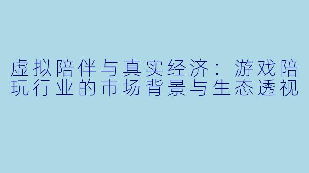 虚拟陪伴与真实经济：游戏陪玩行业的市场背景与生态透视
