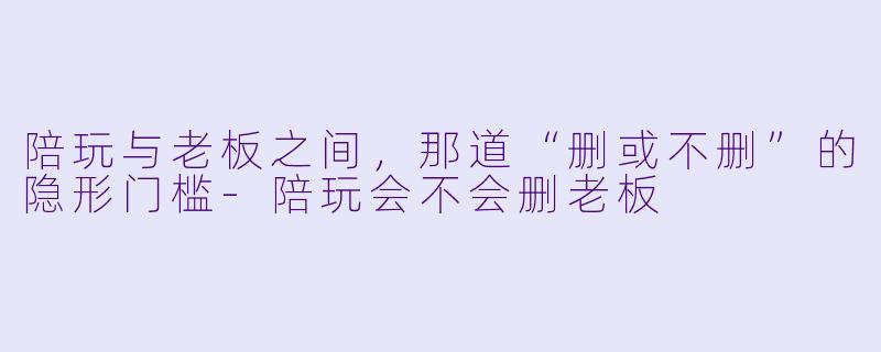 陪玩与老板之间，那道“删或不删”的隐形门槛