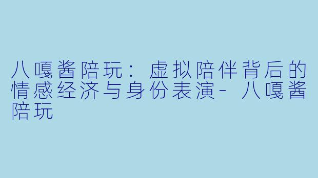 八嘎酱陪玩:虚拟陪伴背后的情感经济与身份表演-八嘎酱陪玩