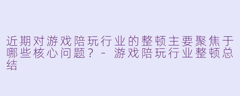 近期对游戏陪玩行业的整顿主要聚焦于哪些核心问题？