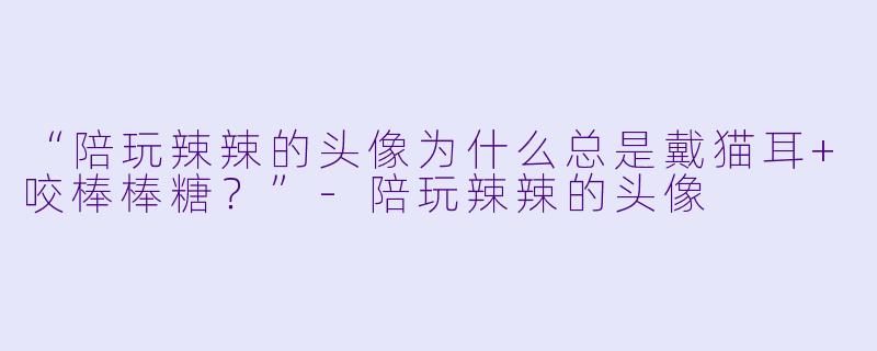 “陪玩辣辣的头像为什么总是戴猫耳+咬棒棒糖？”-陪玩辣辣的头像
