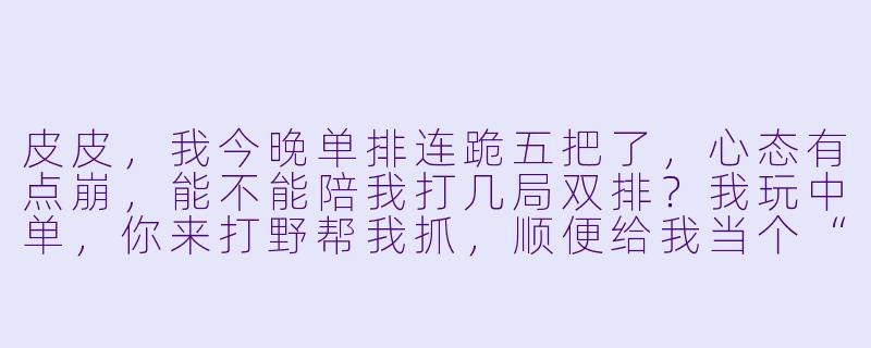 皮皮,我今晚单排连跪五把了,心态有点崩,能不能陪我打几局双排?我玩中单,你来打野帮我抓,顺便给我当个“情绪垃圾桶”听听我吐槽。-皮皮陪玩陪档文本