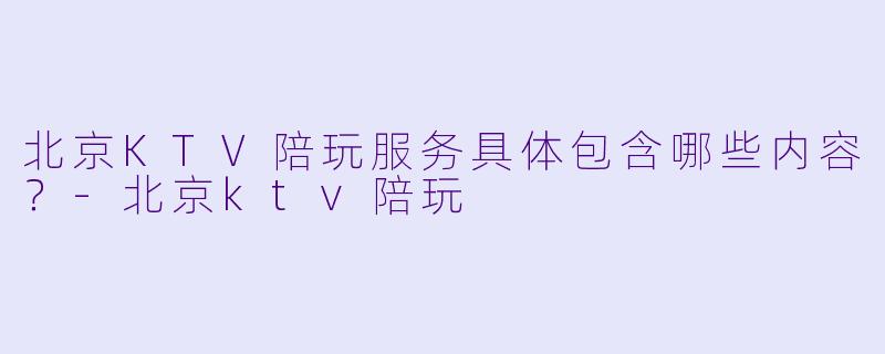 北京KTV陪玩服务具体包含哪些内容？-北京ktv陪玩