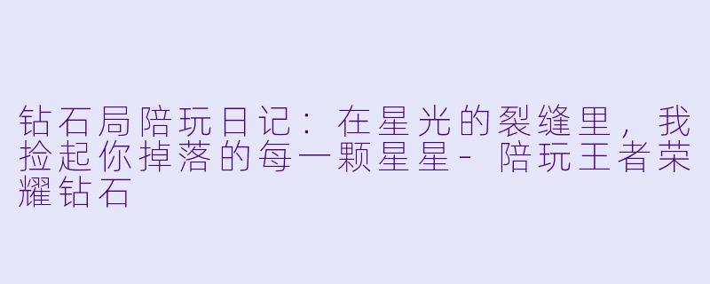 钻石局陪玩日记：在星光的裂缝里，我捡起你掉落的每一颗星星-陪玩王者荣耀钻石