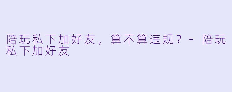 陪玩私下加好友，算不算违规？-陪玩私下加好友