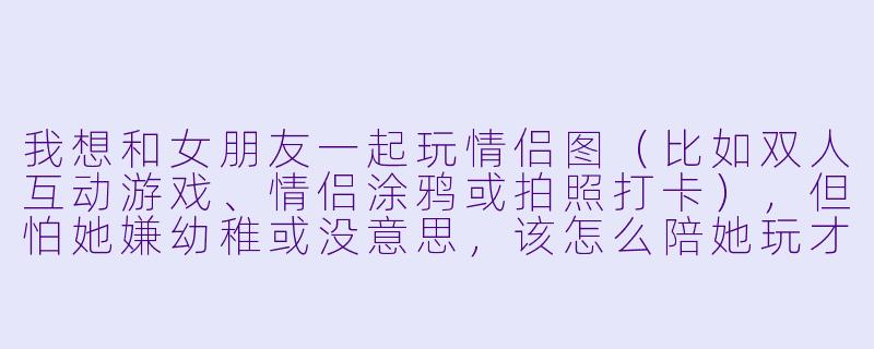 我想和女朋友一起玩情侣图（比如双人互动游戏、情侣涂鸦或拍照打卡），但怕她嫌幼稚或没意思，该怎么陪她玩才能让两个人都开心？