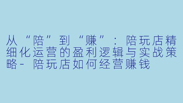 从“陪”到“赚”:陪玩店精细化运营的盈利逻辑与实战策略-陪玩店如何经营赚钱