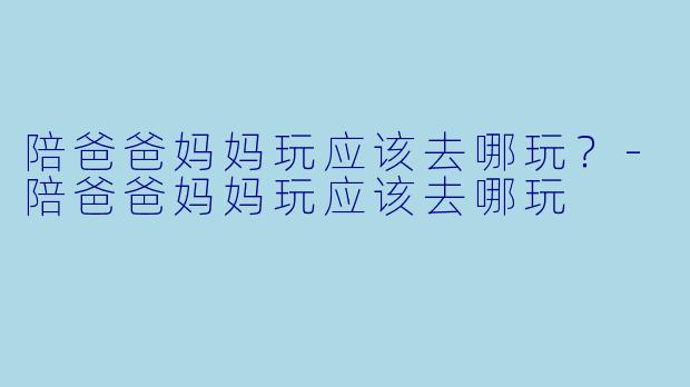 陪爸爸妈妈玩应该去哪玩？