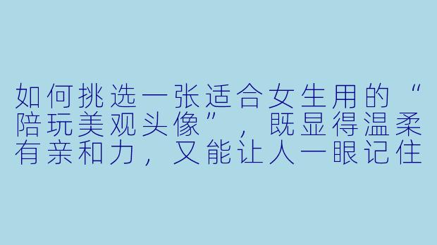 如何挑选一张适合女生用的“陪玩美观头像”，既显得温柔有亲和力，又能让人一眼记住？