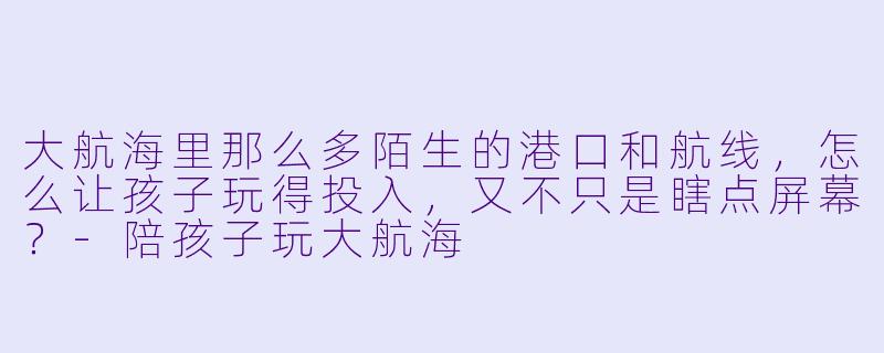 大航海里那么多陌生的港口和航线,怎么让孩子玩得投入,又不只是瞎点屏幕?-陪孩子玩大航海