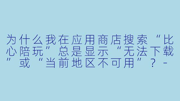 为什么我在应用商店搜索“比心陪玩”总是显示“无法下载”或“当前地区不可用”？