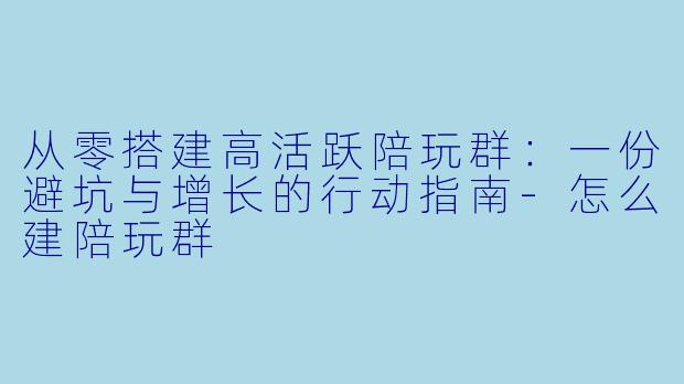 从零搭建高活跃陪玩群：一份避坑与增长的行动指南