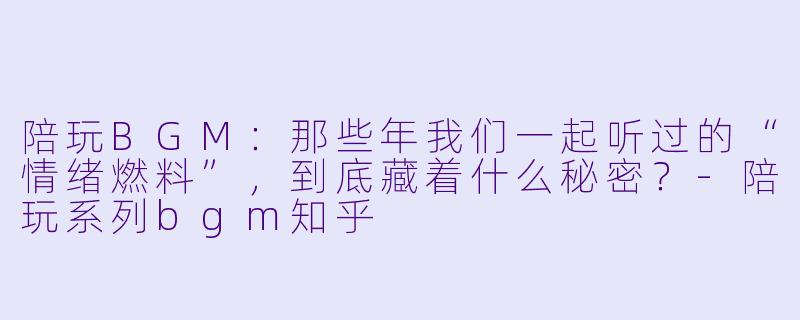 陪玩BGM:那些年我们一起听过的“情绪燃料”,到底藏着什么秘密?-陪玩系列bgm知乎