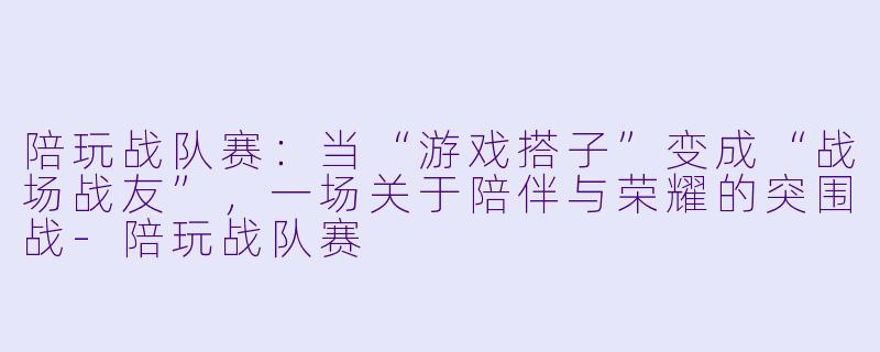 陪玩战队赛:当“游戏搭子”变成“战场战友”,一场关于陪伴与荣耀的突围战-陪玩战队赛