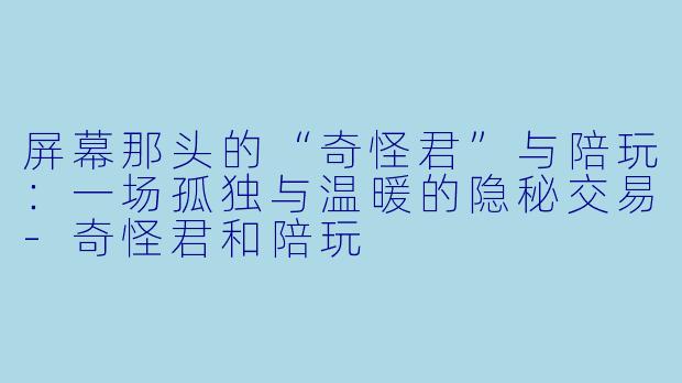 屏幕那头的“奇怪君”与陪玩：一场孤独与温暖的隐秘交易-奇怪君和陪玩