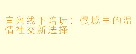 宜兴线下陪玩：慢城里的温情社交新选择
