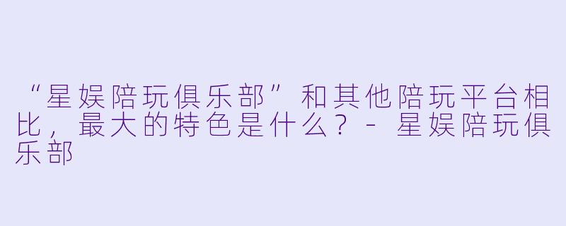 “星娱陪玩俱乐部”和其他陪玩平台相比，最大的特色是什么？