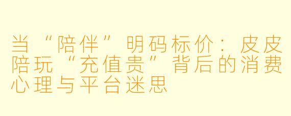 当“陪伴”明码标价:皮皮陪玩“充值贵”背后的消费心理与平台迷思
