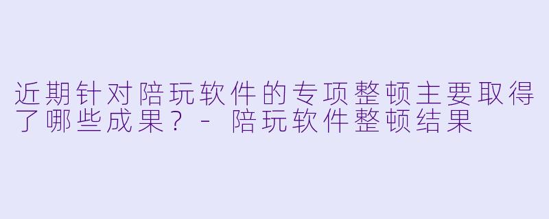 近期针对陪玩软件的专项整顿主要取得了哪些成果？