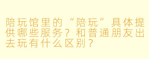 陪玩馆里的“陪玩”具体提供哪些服务？和普通朋友出去玩有什么区别？