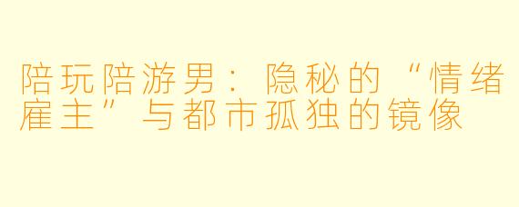 陪玩陪游男：隐秘的“情绪雇主”与都市孤独的镜像