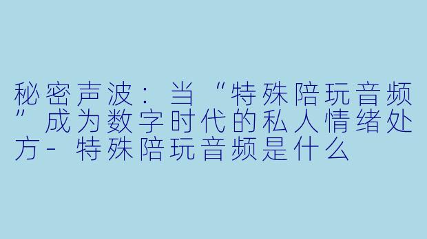 秘密声波：当“特殊陪玩音频”成为数字时代的私人情绪处方-特殊陪玩音频是什么