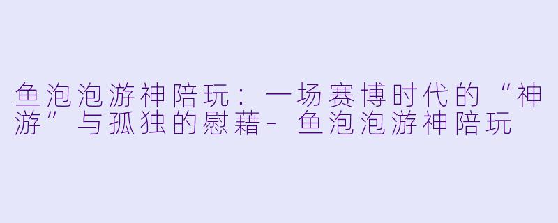鱼泡泡游神陪玩：一场赛博时代的“神游”与孤独的慰藉-鱼泡泡游神陪玩