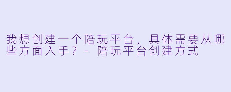 我想创建一个陪玩平台，具体需要从哪些方面入手？