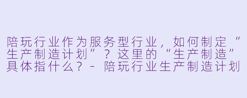 陪玩行业作为服务型行业,如何制定“生产制造计划”?这里的“生产制造”具体指什么?-陪玩行业生产制造计划