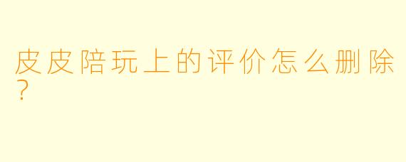 皮皮陪玩上的评价怎么删除？