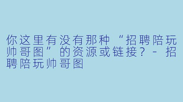 你这里有没有那种“招聘陪玩帅哥图”的资源或链接？