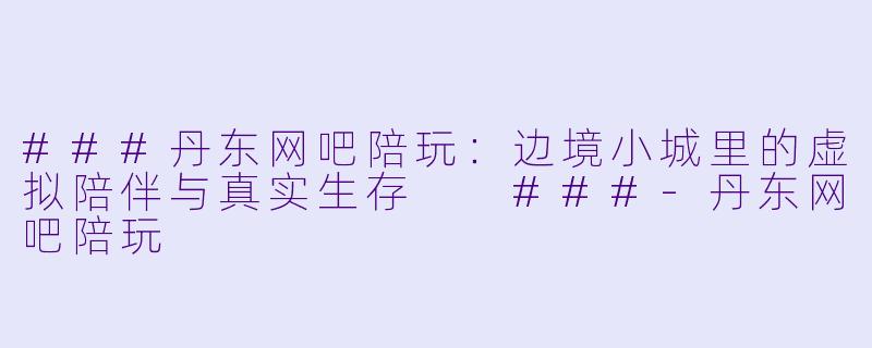 ###丹东网吧陪玩:边境小城里的虚拟陪伴与真实生存
###-丹东网吧陪玩