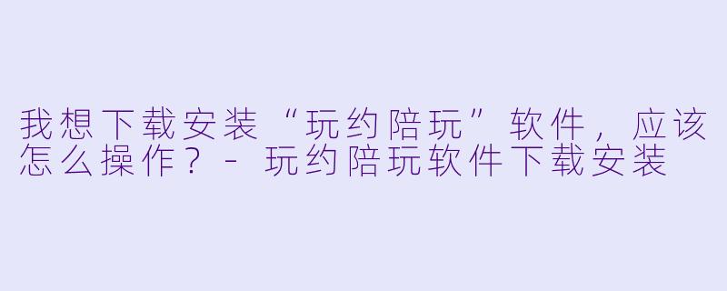 我想下载安装“玩约陪玩”软件,应该怎么操作?-玩约陪玩软件下载安装