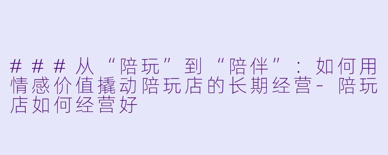 ###从“陪玩”到“陪伴”:如何用情感价值撬动陪玩店的长期经营-陪玩店如何经营好